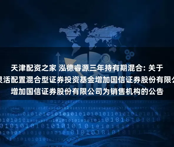 天津配资之家 泓德睿源三年持有期混合: 关于泓德睿源三年持有期灵活配置混合型证券投资基金增加国信证券股份有限公司为销售机构的公告