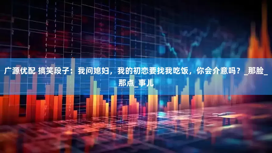 广源优配 搞笑段子：我问媳妇，我的初恋要找我吃饭，你会介意吗？_那脸_那点_事儿