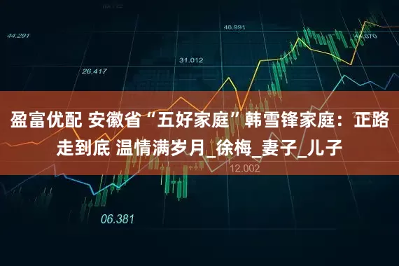 盈富优配 安徽省“五好家庭”韩雪锋家庭：正路走到底 温情满岁月_徐梅_妻子_儿子