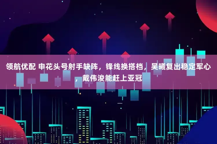领航优配 申花头号射手缺阵，锋线换搭档，吴曦复出稳定军心，戴伟浚能赶上亚冠