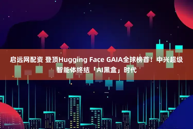 启远网配资 登顶Hugging Face GAIA全球榜首！中兴超级智能体终结「AI黑盒」时代