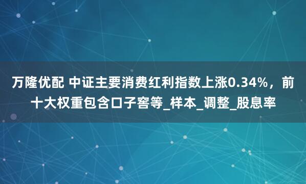 万隆优配 中证主要消费红利指数上涨0.34%，前十大权重包含口子窖等_样本_调整_股息率