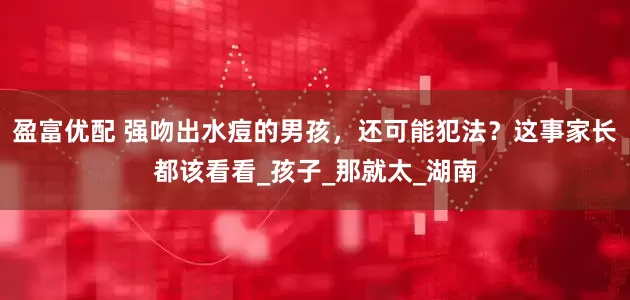 盈富优配 强吻出水痘的男孩，还可能犯法？这事家长都该看看_孩子_那就太_湖南