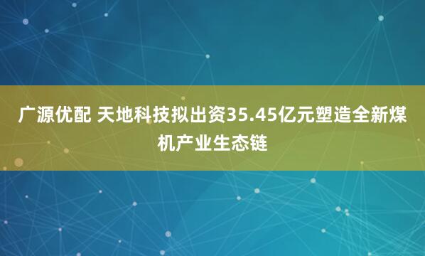 广源优配 天地科技拟出资35.45亿元塑造全新煤机产业生态链