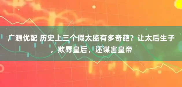 广源优配 历史上三个假太监有多奇葩？让太后生子，欺辱皇后，还谋害皇帝