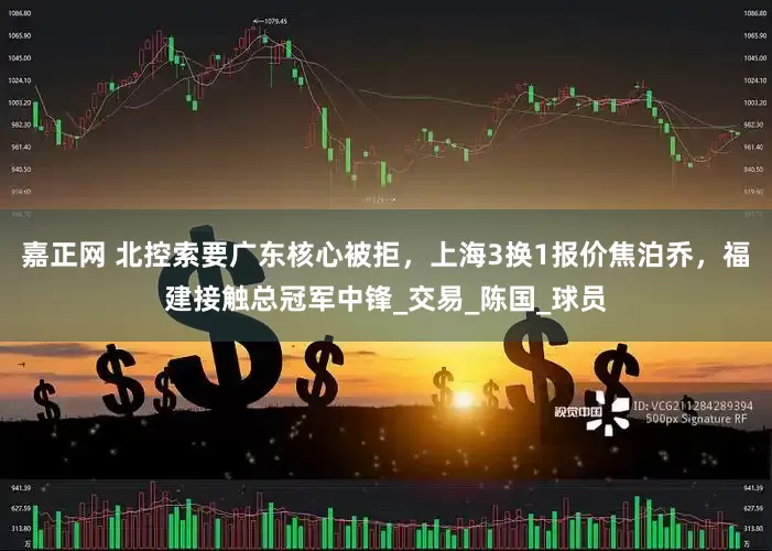 嘉正网 北控索要广东核心被拒，上海3换1报价焦泊乔，福建接触总冠军中锋_交易_陈国_球员