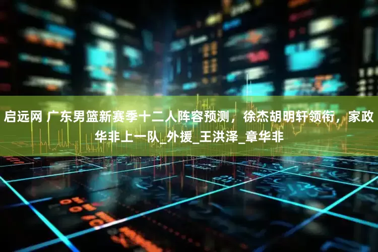 启远网 广东男篮新赛季十二人阵容预测，徐杰胡明轩领衔，家政华非上一队_外援_王洪泽_章华非