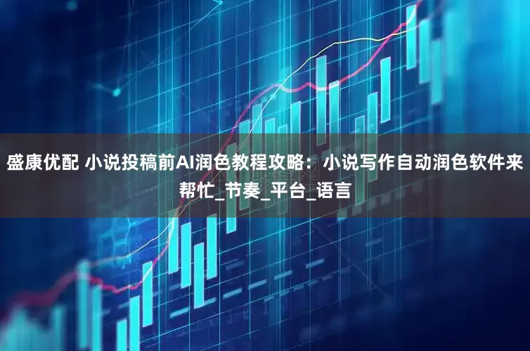 盛康优配 小说投稿前AI润色教程攻略：小说写作自动润色软件来帮忙_节奏_平台_语言