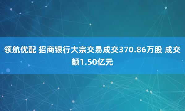 领航优配 招商银行大宗交易成交370.86万股 成交额1.50亿元