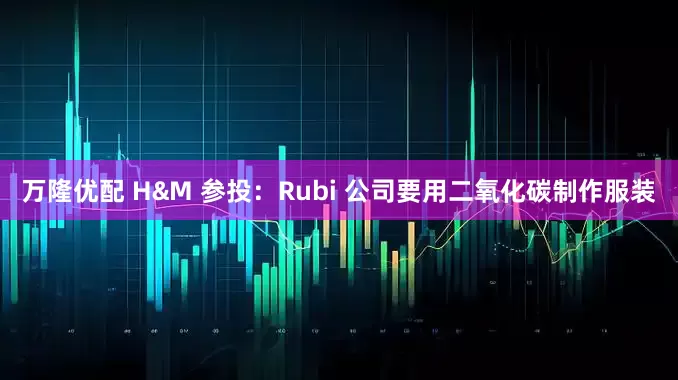 万隆优配 H&M 参投：Rubi 公司要用二氧化碳制作服装