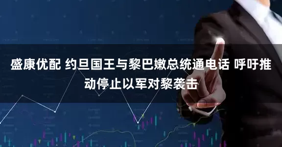 盛康优配 约旦国王与黎巴嫩总统通电话 呼吁推动停止以军对黎袭击